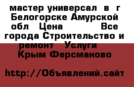 мастер универсал  в  г.Белогорске Амурской обл › Цена ­ 3 000 - Все города Строительство и ремонт » Услуги   . Крым,Ферсманово